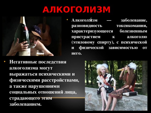 АЛКОГОЛИЗМ Алкоголи́зм — заболевание, разновидность токсикомании, характеризующееся болезненным пристрастием к алкоголю (этиловому спирту), с психической и физической зависимостью от него. Негативные последствия алкоголизма могут выражаться психическими и физическими расстройствами, а также нарушениями социальных отношений лица, страдающего этим заболеванием.  