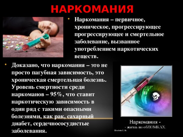 НАРКОМАНИЯ Наркомания – первичное, хроническое, прогрессирующее прогрессирующее и смертельное заболевание, вызванное употреблением наркотических веществ.  Доказано, что наркомания – это не просто пагубная зависимость, это хроническая смертельная болезнь. Уровень смертности среди наркоманов – 95%, что ставит наркотическую зависимость в один ряд с такими опасными болезнями, как рак, сахарный диабет, сердечнососудистые заболевания. 