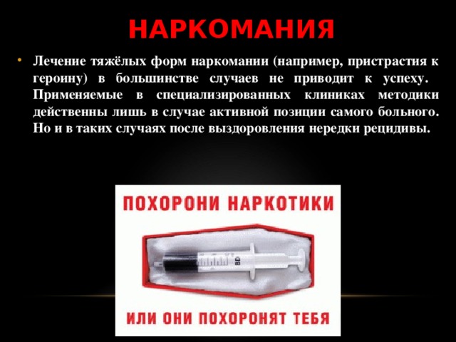 НАРКОМАНИЯ Лечение тяжёлых форм наркомании (например, пристрастия к героину) в большинстве случаев не приводит к успеху. Применяемые в специализированных клиниках методики действенны лишь в случае активной позиции самого больного. Но и в таких случаях после выздоровления нередки рецидивы. 