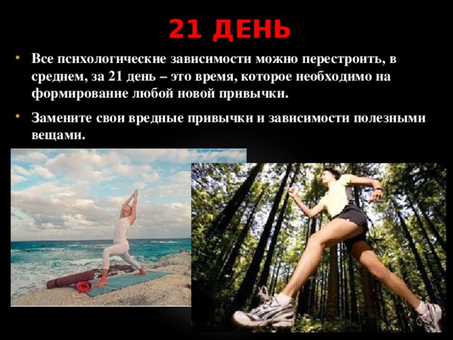 21 ДЕНЬ Все психологические зависимости можно перестроить, в среднем, за 21 день – это время, которое необходимо на формирование любой новой привычки. Замените свои вредные привычки и зависимости полезными вещами. 