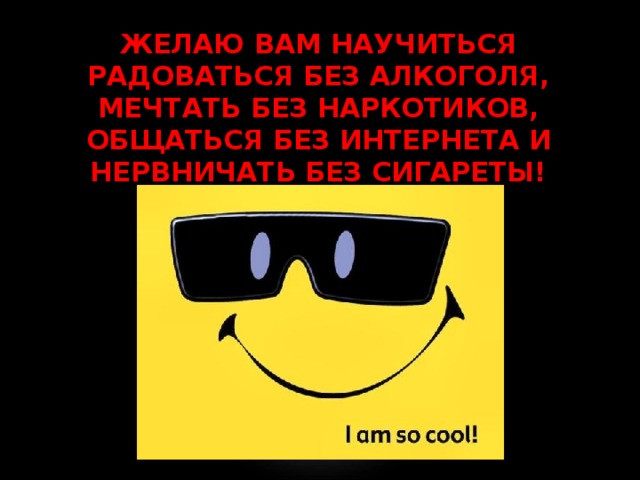 ЖЕЛАЮ ВАМ НАУЧИТЬСЯ РАДОВАТЬСЯ БЕЗ АЛКОГОЛЯ, МЕЧТАТЬ БЕЗ НАРКОТИКОВ, ОБЩАТЬСЯ БЕЗ ИНТЕРНЕТА И НЕРВНИЧАТЬ БЕЗ СИГАРЕТЫ! 