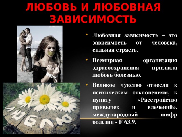 ЛЮБОВЬ И ЛЮБОВНАЯ ЗАВИСИМОСТЬ Любовная зависимость – это зависимость от человека, сильная страсть. Всемирная организация здравоохранения признала любовь болезнью. Великое чувство отнесли к психическим отклонениям, к пункту «Расстройство привычек и влечений», международный шифр болезни - F 63.9. 