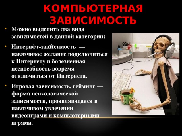КОМПЬЮТЕРНАЯ ЗАВИСИМОСТЬ Можно выделить два вида зависимостей в данной категории: Интерне́т-зави́симость — навязчивое желание подключиться к Интернету и болезненная неспособность вовремя отключиться от Интернета. Игровая зависимость, гейминг — форма психологической зависимости, проявляющаяся в навязчивом увлечении видеоиграми и компьютерными играми.  