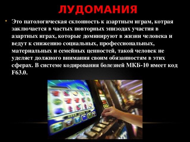 ЛУДОМАНИЯ Это патологическая склонность к азартным играм, котрая заключается в частых повторных эпизодах участия в азартных играх, которые доминируют в жизни человека и ведут к снижению социальных, профессиональных, материальных и семейных ценностей, такой человек не уделяет должного внимания своим обязанностям в этих сферах. В системе кодирования болезней МКБ-10 имеет код F63.0. 
