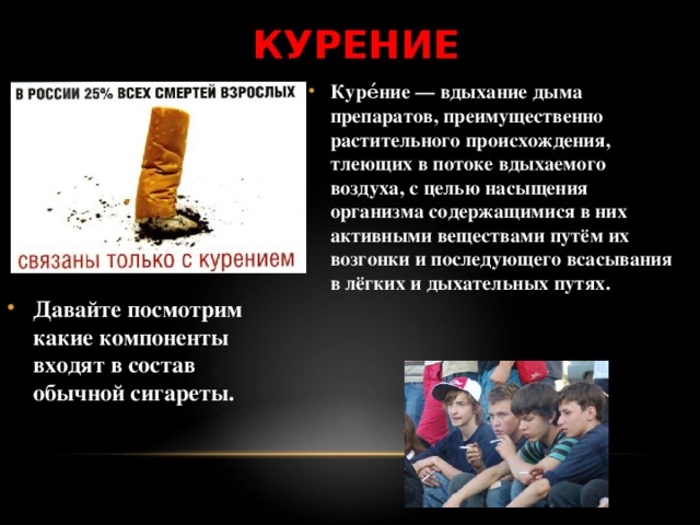 КУРЕНИЕ Куре́ние — вдыхание дыма препаратов, преимущественно растительного происхождения, тлеющих в потоке вдыхаемого воздуха, с целью насыщения организма содержащимися в них активными веществами путём их возгонки и последующего всасывания в лёгких и дыхательных путях. Давайте посмотрим какие компоненты входят в состав обычной сигареты. 