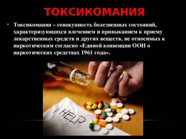 ТОКСИКОМАНИЯ Токсикомания – совокупность болезненных состояний, характеризующихся влечением и привыканием к приему лекарственных средств и других веществ, не относимых к наркотическим согласно «Единой конвенции ООН о наркотических средствах 1961 года». 