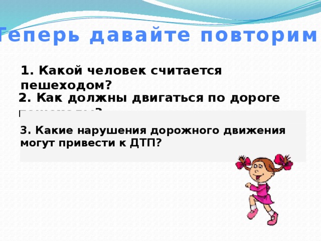 Теперь давайте повторим 1. Какой человек считается пешеходом?   2. Как должны двигаться по дороге пешеходы?   3. Какие нарушения дорожного движения могут привести к ДТП?