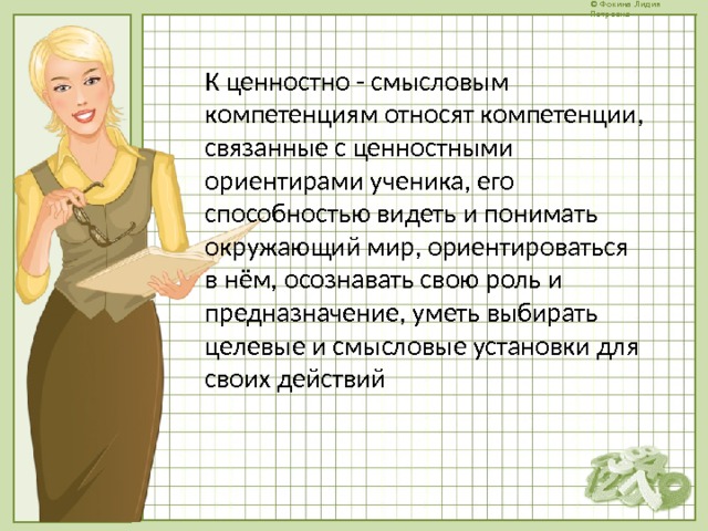 К ценностно - смысловым компетенциям относят компетенции, связанные с ценностными ориентирами ученика, его способностью видеть и понимать окружающий мир, ориентироваться в нём, осознавать свою роль и предназначение, уметь выбирать целевые и смысловые установки для своих действий 