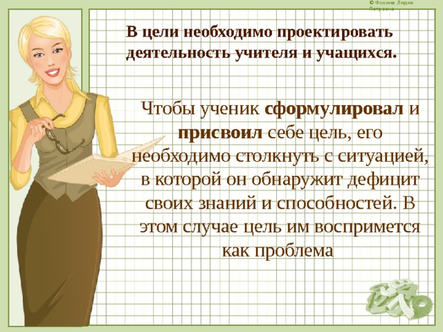 В цели необходимо проектировать деятельность учителя и учащихся. Чтобы ученик сформулировал и присвоил себе цель, его необходимо столкнуть с ситуацией, в которой он обнаружит дефицит своих знаний и способностей. В этом случае цель им воспримется как проблема  