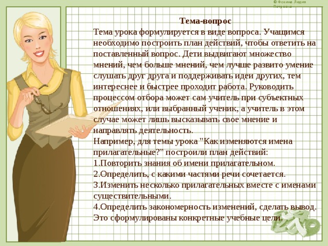 Тема-вопрос Тема урока формулируется в виде вопроса. Учащимся необходимо построить план действий, чтобы ответить на поставленный вопрос. Дети выдвигают множество мнений, чем больше мнений, чем лучше развито умение слушать друг друга и поддерживать идеи других, тем интереснее и быстрее проходит работа. Руководить процессом отбора может сам учитель при субъектных отношениях, или выбранный ученик, а учитель в этом случае может лишь высказывать свое мнение и направлять деятельность. Например, для темы урока 