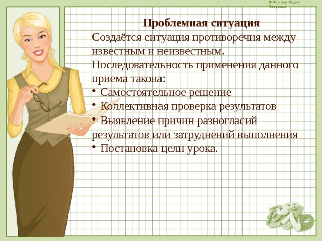 Проблемная ситуация Создаётся ситуация противоречия между известным и неизвестным. Последовательность применения данного приема такова:  Самостоятельное решение  Коллективная проверка результатов  Выявление причин разногласий результатов или затруднений выполнения  Постановка цели урока.  