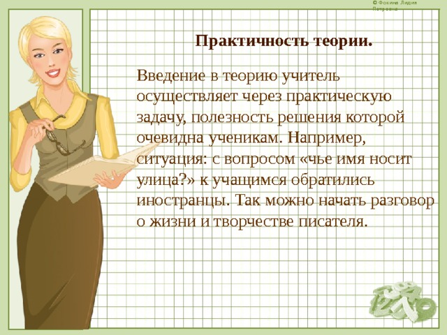 Практичность теории. Введение в теорию учитель осуществляет через практическую задачу, полезность решения которой очевидна ученикам. Например, ситуация: с вопросом «чье имя носит улица?» к учащимся обратились иностранцы. Так можно начать разговор о жизни и творчестве писателя.  