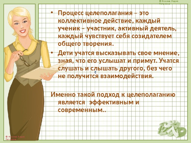 Процесс целеполагания – это коллективное действие, каждый ученик – участник, активный деятель, каждый чувствует себя созидателем общего творения. Дети учатся высказывать свое мнение, зная, что его услышат и примут. Учатся слушать и слышать другого, без чего не получится взаимодействия.  Именно такой подход к целеполаганию является  эффективным и современным..   с 