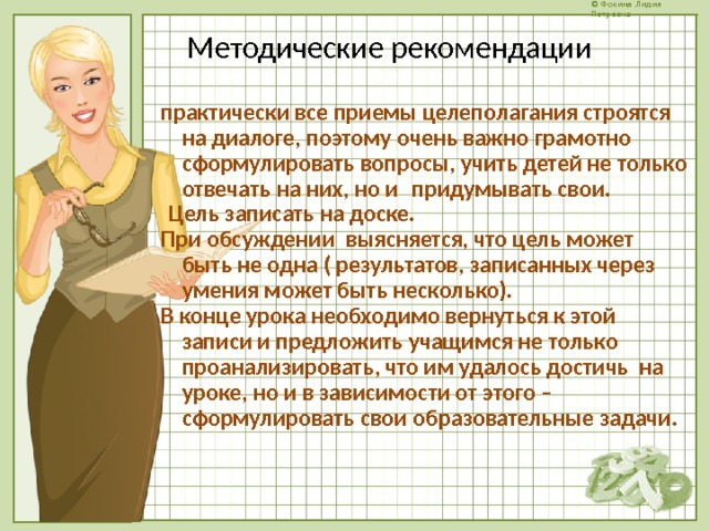 Методические рекомендации практически все приемы целеполагания строятся на диалоге, поэтому очень важно грамотно  сформулировать вопросы, учить детей не только отвечать на них, но и  придумывать свои.   Цель записать на доске. При обсуждении выясняется, что цель может быть не одна ( результатов, записанных через умения может быть несколько). В конце урока необходимо вернуться к этой записи и предложить учащимся не только проанализировать, что им удалось достичь на уроке, но и в зависимости от этого –  сформулировать свои образовательные задачи.  
