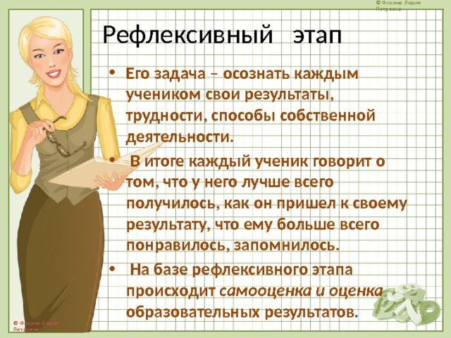 Рефлексивный этап Его задача – осознать каждым учеником свои результаты, трудности, способы собственной деятельности.  В итоге каждый ученик говорит о том, что у него лучше всего получилось, как он пришел к своему результату, что ему больше всего понравилось, запомнилось.  На базе рефлексивного этапа происходит самооценка и оценка образовательных результатов . 