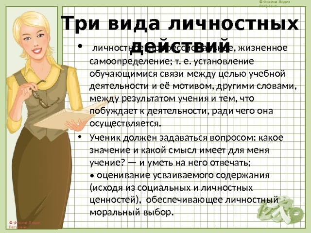 Три вида личностных действий  личностное, профессиональное, жизненное самоопределение; т. е. установление обучающимися связи между целью учебной деятельности и её мотивом, другими словами, между результатом учения и тем, что побуждает к деятельности, ради чего она осуществляется. Ученик должен задаваться вопросом: какое значение и какой смысл имеет для меня учение? — и уметь на него отвечать;  • оценивание усваиваемого содержания (исходя из социальных и личностных ценностей), обеспечивающее личностный моральный выбор. 