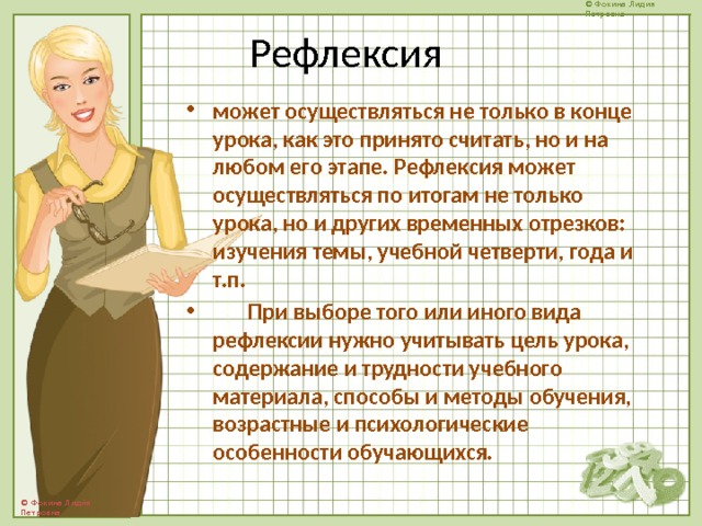 Рефлексия может осуществляться не только в конце урока, как это принято считать, но и на любом его этапе. Рефлексия может осуществляться по итогам не только урока, но и других временных отрезков: изучения темы, учебной четверти, года и т.п.  При выборе того или иного вида рефлексии нужно учитывать цель урока, содержание и трудности учебного материала, способы и методы обучения, возрастные и психологические особенности обучающихся.  