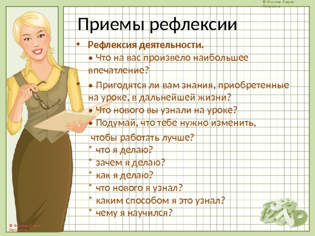 Приемы рефлексии Рефлексия деятельности.  • Что на вас произвело наибольшее впечатление? • Пригодятся ли вам знания, приобретенные на уроке, в дальнейшей жизни?  • Что нового вы узнали на уроке?  • Подумай, что тебе нужно изменить,  чтобы работать лучше?  * что я делаю?  * зачем я делаю?  * как я делаю?  * что нового я узнал?  * каким способом я это узнал?  * чему я научился?   