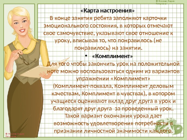 «Карта настроения»  В конце занятия ребята заполняют карточки эмоционального состояния, в которых отмечают свое самочувствие, указывают свое отношение к уроку, вписывая то, что понравилось (не понравилось) на занятии. «Комплимент»  Для того чтобы закончить урок на положительной ноте можно воспользоваться одним из вариантов упражнении «Комплимент» (Комплимент-похвала, Комплимент деловым качествам, Комплимент в чувствах), в котором учащиеся оценивают вклад друг друга в урок и благодарят друг друга за проведенный урок. Такой вариант окончания урока дает возможность удовлетворения потребности в признании личностной значимости каждого. 