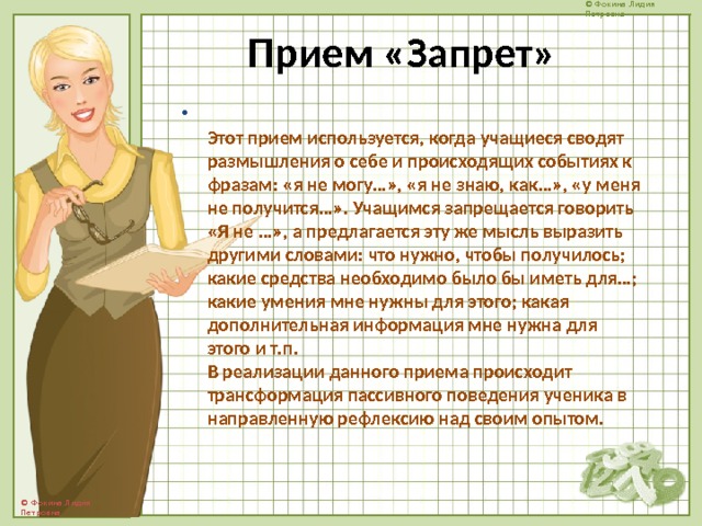 Прием «Запрет»  Этот прием используется, когда учащиеся сводят размышления о себе и происходящих событиях к фразам: «я не могу…», «я не знаю, как…», «у меня не получится…». Учащимся запрещается говорить «Я не …», а предлагается эту же мысль выразить другими словами: что нужно, чтобы получилось; какие средства необходимо было бы иметь для…; какие умения мне нужны для этого; какая дополнительная информация мне нужна для этого и т.п.  В реализации данного приема происходит трансформация пассивного поведения ученика в направленную рефлексию над своим опытом.   