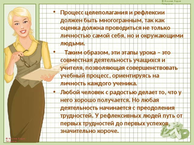 Процесс целеполагания и рефлексии должен быть многогранным, так как оценка должна проводиться не только личностью самой себя, но и окружающими людьми.  Таким образом, эти этапы урока – это совместная деятельность учащихся и учителя, позволяющая совершенствовать учебный процесс, ориентируясь на личность каждого ученика.   Любой человек с радостью делает то, что у него хорошо получается. Но любая деятельность начинается с преодоления трудностей. У рефлексивных людей путь от первых трудностей до первых успехов значительно короче. 
