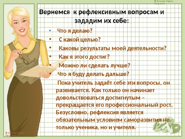 Вернемся к рефлексивным вопросам и зададим их себе:    Что я делаю?  С какой целью?  Каковы результаты моей деятельности?  Как я этого достиг?  Можно ли сделать лучше?  Что я буду делать дальше?  Пока учитель задаёт себе эти вопросы, он развивается. Как только он начинает довольствоваться достигнутым – прекращается его профессиональный рост. Безусловно, рефлексия является обязательным условием саморазвития не только ученика, но и учителя. 