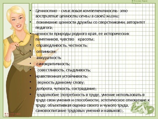 Ценностно – смысловая компетентность- это восприятие ценности семьи в своей жизни;  понимание ценности дружбы со сверстниками; авторитет педагога; ценности природы родного края, ее исторических памятников, чувство красоты;  справедливость, честность;  оптимизм;  аккуратность  самокритичность;  совестливость, стыдливость; нравственная устойчивость;  верность данному слову;  доброта, чуткость, сострадание;  трудолюбие (потребность в труде, умение использовать в труде свои умения и способности; эстетическое отношение к труду, объективная оценка своего и чужого труда, самовоспитание трудовых умений и навыков);. 