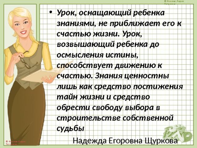 Урок, оснащающий ребенка знаниями, не приближает его к счастью жизни. Урок, возвышающий ребенка до осмысления истины, способствует движению к счастью. Знания ценностны лишь как средство постижения тайн жизни и средство обрести свободу выбора в строительстве собственной судьбы  Надежда Егоровна Щуркова 
