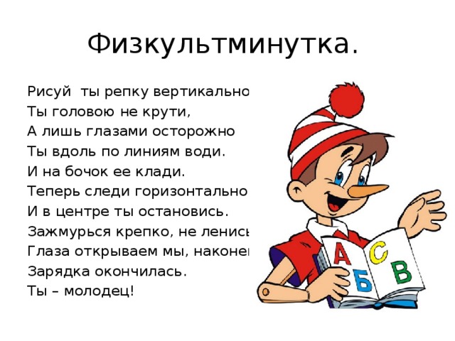 Физкультминутка. Рисуй ты репку вертикально. Ты головою не крути, А лишь глазами осторожно Ты вдоль по линиям води. И на бочок ее клади. Теперь следи горизонтально, И в центре ты остановись. Зажмурься крепко, не ленись. Глаза открываем мы, наконец. Зарядка окончилась. Ты – молодец! 