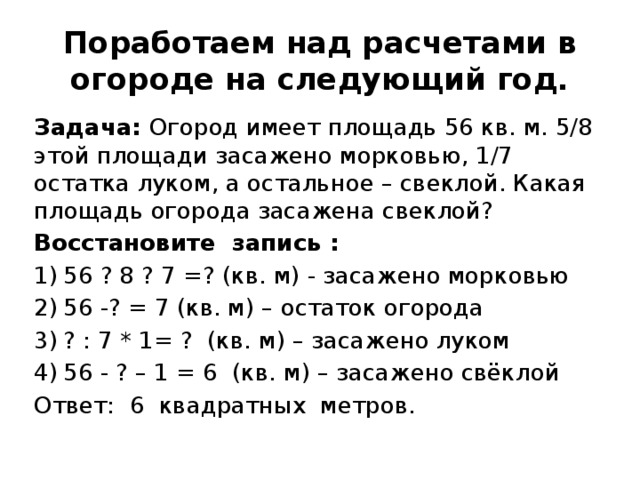 Поработаем над расчетами в огороде на следующий год. Задача: Огород имеет площадь 56 кв. м. 5/8 этой площади засажено морковью, 1/7 остатка луком, а остальное – свеклой. Какая площадь огорода засажена свеклой? Восстановите запись : 56 ? 8 ? 7 =? (кв. м) - засажено морковью 56 -? = 7 (кв. м) – остаток огорода ? : 7 * 1= ? (кв. м) – засажено луком 56 - ? – 1 = 6 (кв. м) – засажено свёклой   Ответ: 6 квадратных метров. 