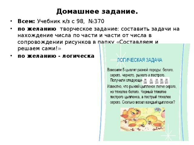 Домашнее задание. Всем: Учебник к/з с 98, №370 по желанию творческое задание: составить задачи на нахождение числа по части и части от числа в сопровождении рисунков в папку «Составляем и решаем сами!» по желанию - логическая задача 