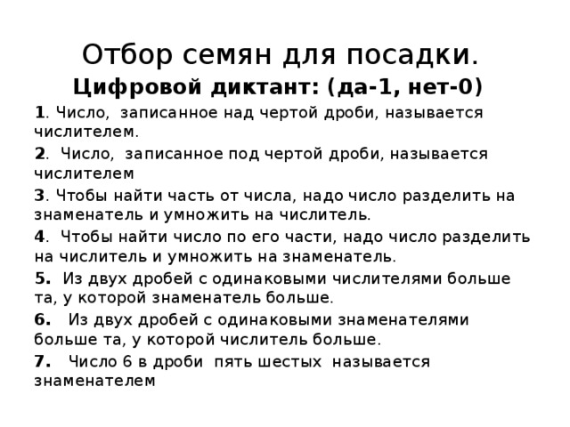 Отбор семян для посадки. Цифровой диктант: (да-1, нет-0)  1 . Число, записанное над чертой дроби, называется числителем. 2 . Число, записанное под чертой дроби, называется числителем 3 . Чтобы найти часть от числа, надо число разделить на знаменатель и умножить на числитель. 4 . Чтобы найти число по его части, надо число разделить на числитель и умножить на знаменатель. 5. Из двух дробей с одинаковыми числителями больше та, у которой знаменатель больше. 6. Из двух дробей с одинаковыми знаменателями больше та, у которой числитель больше. 7. Число 6 в дроби пять шестых называется знаменателем   