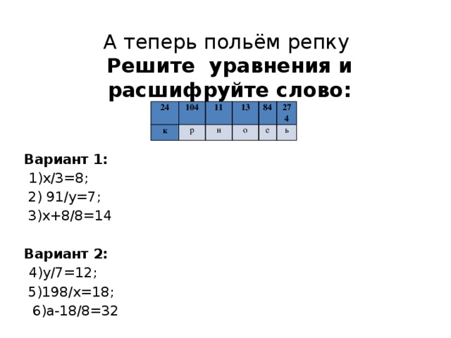 А теперь польём репку  Решите уравнения и расшифруйте слово:   24 к 104 р 11 13 н о 84 е 274 ь Вариант 1:  1)х/3=8;  2) 91/у=7;  3)х+8/8=14  Вариант 2:  4)у/7=12;  5)198/х=18;  6)а-18/8=32   