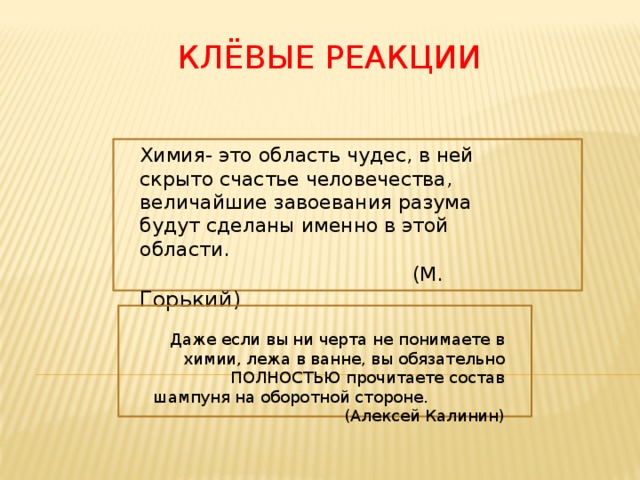Клёвые реакции Химия- это область чудес, в ней скрыто счастье человечества, величайшие завоевания разума будут сделаны именно в этой области.  (М. Горький) Даже если вы ни черта не понимаете в химии, лежа в ванне, вы обязательно ПОЛНОСТЬЮ прочитаете состав шампуня на оборотной стороне. (Алексей Калинин) 