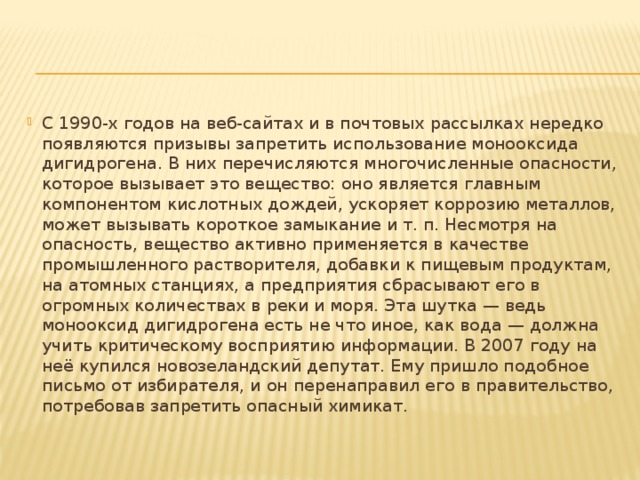 С 1990-х годов на веб-сайтах и в почтовых рассылках нередко появляются призывы запретить использование монооксида дигидрогена. В них перечисляются многочисленные опасности, которое вызывает это вещество: оно является главным компонентом кислотных дождей, ускоряет коррозию металлов, может вызывать короткое замыкание и т. п. Несмотря на опасность, вещество активно применяется в качестве промышленного растворителя, добавки к пищевым продуктам, на атомных станциях, а предприятия сбрасывают его в огромных количествах в реки и моря. Эта шутка — ведь монооксид дигидрогена есть не что иное, как вода — должна учить критическому восприятию информации. В 2007 году на неё купился новозеландский депутат. Ему пришло подобное письмо от избирателя, и он перенаправил его в правительство, потребовав запретить опасный химикат. 