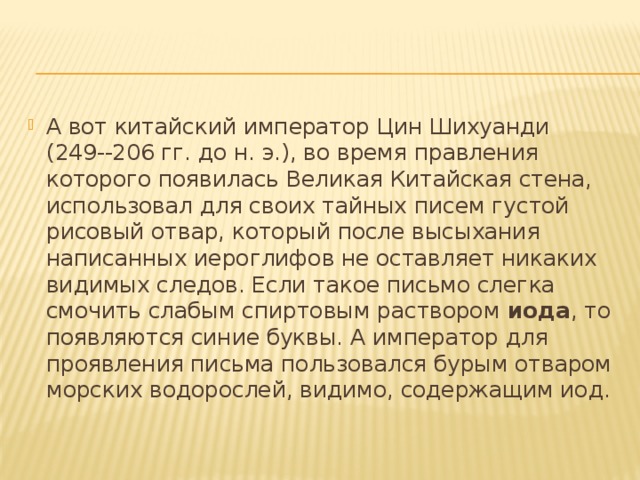 А вот китайский император Цин Шихуанди (249--206 гг. до н. э.), во время правления которого появилась Великая Китайская стена, использовал для своих тайных писем густой рисовый отвар, который после высыхания написанных иероглифов не оставляет никаких видимых следов. Если такое письмо слегка смочить слабым спиртовым раствором  иода , то появляются синие буквы. А император для проявления письма пользовался бурым отваром морских водорослей, видимо, содержащим иод. 