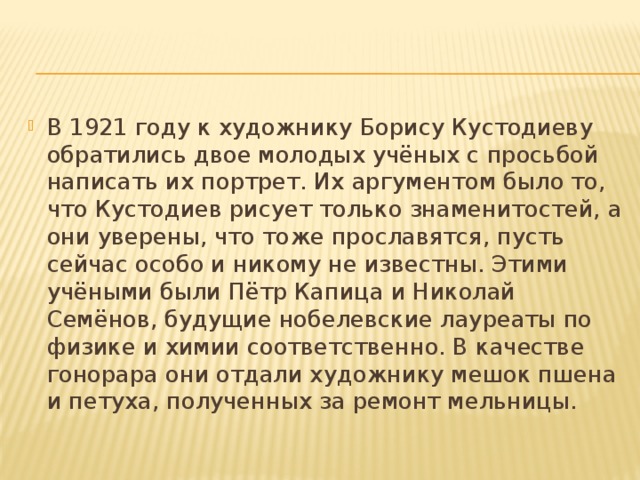 В 1921 году к художнику Борису Кустодиеву обратились двое молодых учёных с просьбой написать их портрет. Их аргументом было то, что Кустодиев рисует только знаменитостей, а они уверены, что тоже прославятся, пусть сейчас особо и никому не известны. Этими учёными были Пётр Капица и Николай Семёнов, будущие нобелевские лауреаты по физике и химии соответственно. В качестве гонорара они отдали художнику мешок пшена и петуха, полученных за ремонт мельницы. 