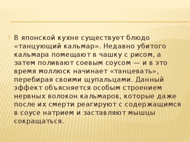 В японской кухне существует блюдо «танцующий кальмар». Недавно убитого кальмара помещают в чашку с рисом, а затем поливают соевым соусом — и в это время моллюск начинает «танцевать», перебирая своими щупальцами. Данный эффект объясняется особым строением нервных волокон кальмаров, которые даже после их смерти реагируют с содержащимся в соусе натрием и заставляют мышцы сокращаться. 