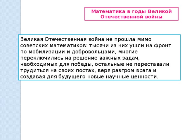 Математика в годы Великой Отечественной войны Великая Отечественная война не прошла мимо советских математиков: тысячи из них ушли на фронт по мобилизации и добровольцами, многие переключились на решение важных задач, необходимых для победы, остальные не переставали трудиться на своих постах, веря разгром врага и создавая для будущего новые научные ценности. 