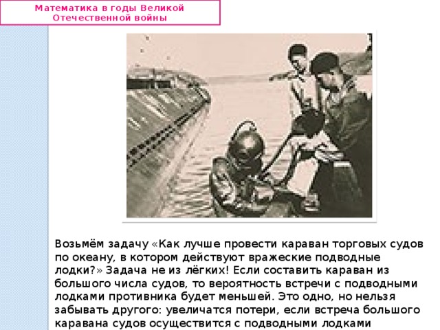 Математика в годы Великой Отечественной войны Возьмём задачу «Как лучше провести караван торговых судов по океану, в котором действуют вражеские подводные лодки?» Задача не из лёгких! Если составить караван из большого числа судов, то вероятность встречи с подводными лодками противника будет меньшей. Это одно, но нельзя забывать другого: увеличатся потери, если встреча большого каравана судов осуществится с подводными лодками противника . 
