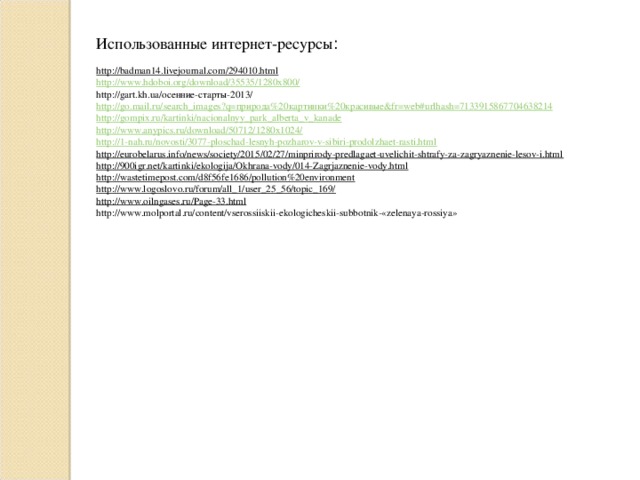 Использованные интернет-ресурсы :  http://badman14.livejournal.com/294010.html http://www.hdoboi.org/download/35535/1280x800/ http://gart.kh.ua/осенние-старты-2013/ http://go.mail.ru/search_images?q=природа%20картинки%20красивые&fr=web#urlhash=7133915867704638214 http://gompix.ru/kartinki/nacionalnyy_park_alberta_v_kanade http://www.anypics.ru/download/50712/1280x1024/ http://1-nah.ru/novosti/3077-ploschad-lesnyh-pozharov-v-sibiri-prodolzhaet-rasti.html http://eurobelarus.info/news/society/2015/02/27/minprirody-predlagaet-uvelichit-shtrafy-za-zagryaznenie-lesov-i.html http://900igr.net/kartinki/ekologija/Okhrana-vody/014-Zagrjaznenie-vody.html http://wastetimepost.com/d8f56fe1686/pollution%20environment http://www.logoslovo.ru/forum/all_1/user_25_56/topic_169/ http://www.oilngases.ru/Page-33.html http://www.molportal.ru/content/vserossiiskii-ekologicheskii-subbotnik-«zelenaya-rossiya»