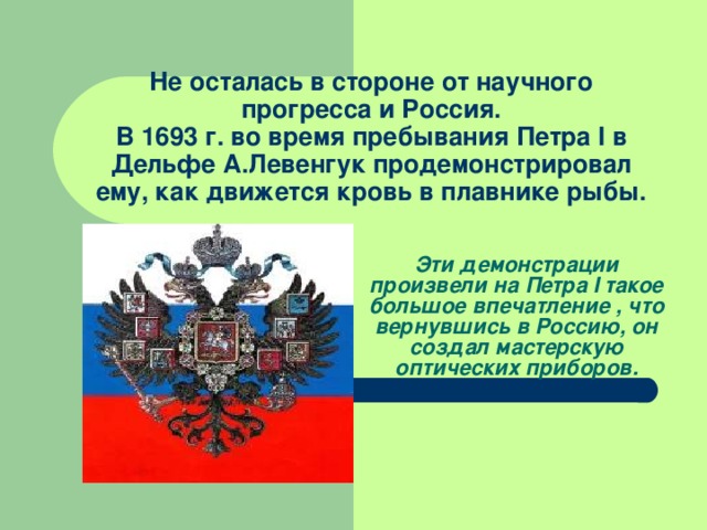 Не осталась в стороне от научного прогресса и Россия.  В 1693 г. во время пребывания Петра I в Дельфе А.Левенгук продемонстрировал ему, как движется кровь в плавнике рыбы.   Эти демонстрации произвели на Петра I такое большое впечатление , что вернувшись в Россию, он создал мастерскую оптических приборов. 