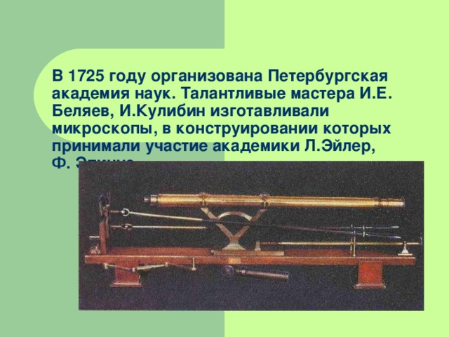 В 1725 году организована Петербургская академия наук. Талантливые мастера И.Е. Беляев, И.Кулибин изготавливали микроскопы, в конструировании которых принимали участие академики Л.Эйлер,  Ф. Эпинус.   
