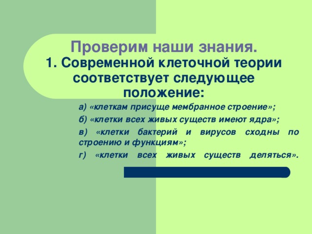  Проверим наши знания.  1. Современной клеточной теории соответствует следующее положение: а) «клеткам присуще мембранное строение»; б) «клетки всех живых существ имеют ядра»; в) «клетки бактерий и вирусов сходны по строению и функциям»; г) «клетки всех живых существ деляться».   а) «клеткам присуще мембранное строение»; б) «клетки всех живых существ имеют ядра»; в) «клетки бактерий и вирусов сходны по строению и функциям»; г) «клетки всех живых существ деляться».   