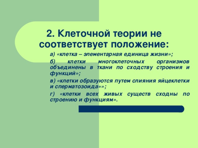  2. Клеточной теории не соответствует положение: а) «клетка – элементарная единица жизни»; б) клетки многоклеточных организмов объединены в ткани по сходству строения и функций»; в) «клетки образуются путем слияния яйцеклетки и сперматозоида»»; г) «клетки всех живых существ сходны по строению и функциям». а) «клетка – элементарная единица жизни»; б) клетки многоклеточных организмов объединены в ткани по сходству строения и функций»; в) «клетки образуются путем слияния яйцеклетки и сперматозоида»»; г) «клетки всех живых существ сходны по строению и функциям». 