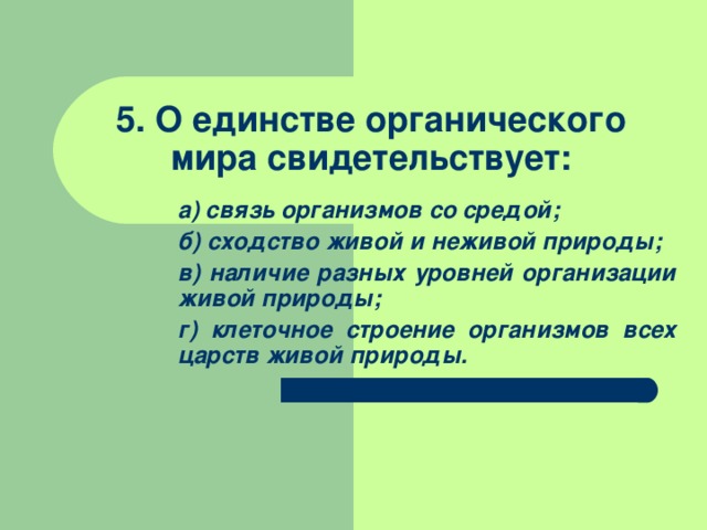  5. О единстве органического мира свидетельствует: а) связь организмов со средой; б) сходство живой и неживой природы; в) наличие разных уровней организации живой природы; г) клеточное строение организмов всех царств живой природы. а) связь организмов со средой; б) сходство живой и неживой природы; в) наличие разных уровней организации живой природы; г) клеточное строение организмов всех царств живой природы. 