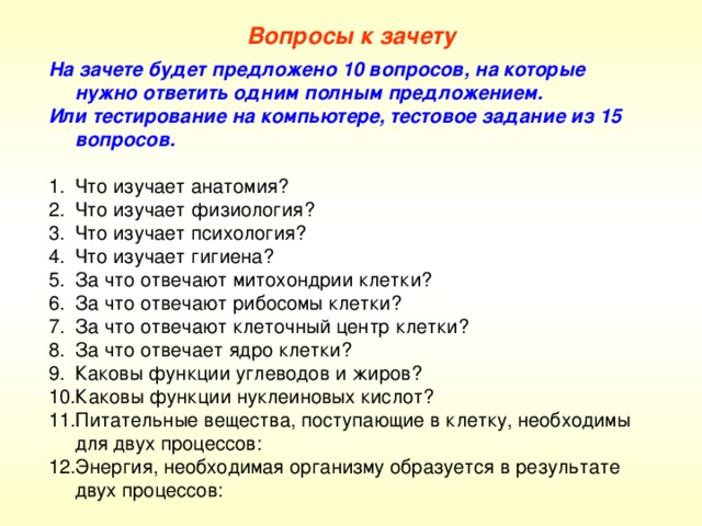 Вопросы к зачету На зачете будет предложено 10 вопросов, на которые нужно ответить одним полным предложением. Или тестирование на компьютере, тестовое задание из 15 вопросов. Что изучает анатомия? Что изучает физиология? Что изучает психология? Что изучает гигиена? За что отвечают митохондрии клетки? За что отвечают рибосомы клетки? За что отвечают клеточный центр клетки? За что отвечает ядро клетки? Каковы функции углеводов и жиров? Каковы функции нуклеиновых кислот? Питательные вещества, поступающие в клетку, необходимы для двух процессов: Энергия, необходимая организму образуется в результате двух процессов: 