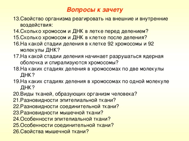 Вопросы к зачету Свойство организма реагировать на внешние и внутренние воздействия: Сколько хромосом и ДНК в летке перед делением? Сколько хромосом и ДНК в клетке после деления? На какой стадии деления в клетке 92 хромосомы и 92 молекулы ДНК? На какой стадии деления начинает разрушаться ядерная оболочка и спирализуются хромосомы? На каких стадиях деления в хромосомах по две молекулы ДНК? На каких стадиях деления в хромосомах по одной молекуле ДНК? Виды тканей, образующих организм человека? Разновидности эпителиальной ткани? Разновидности соединительной ткани? Разновидности мышечной ткани? Особенности эпителиальной ткани? Особенности соединительной ткани? Свойства мышечной ткани? 