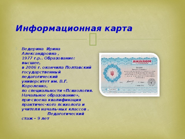  Информационная карта Ведерина Ирина Александровна ,  1977 г.р.. Образование: высшее,  в 2006 г. окончила Полтавский  государственный педагогический  университет им. В.Г. Короленко,  по специальности «Психология. Начальное образование», при-своена квалификация практичес-кого психолога и учителя началь-ных классов . Педагогический стаж – 9 лет 