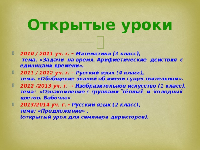 Открытые уроки 2010 / 2011 уч. г. – Математика (3 класс),  тема: «Задачи на время. Арифметические действия с единицами времени». 2011 / 2012 уч. г. – Русский язык (4 класс),  тема: «Обобщение знаний об имени существительном». 2012 /2013 уч. г . -  Изобразительное искусство (1 класс),  тема: «Ознакомление с группами ̎тёплых̎ и ̎холодных̎ цветов. Бабочка» 2013/2014 уч. г. - Русский язык (2 класс),  тема: «Предложение» ,  (открытый урок для семинара директоров). 